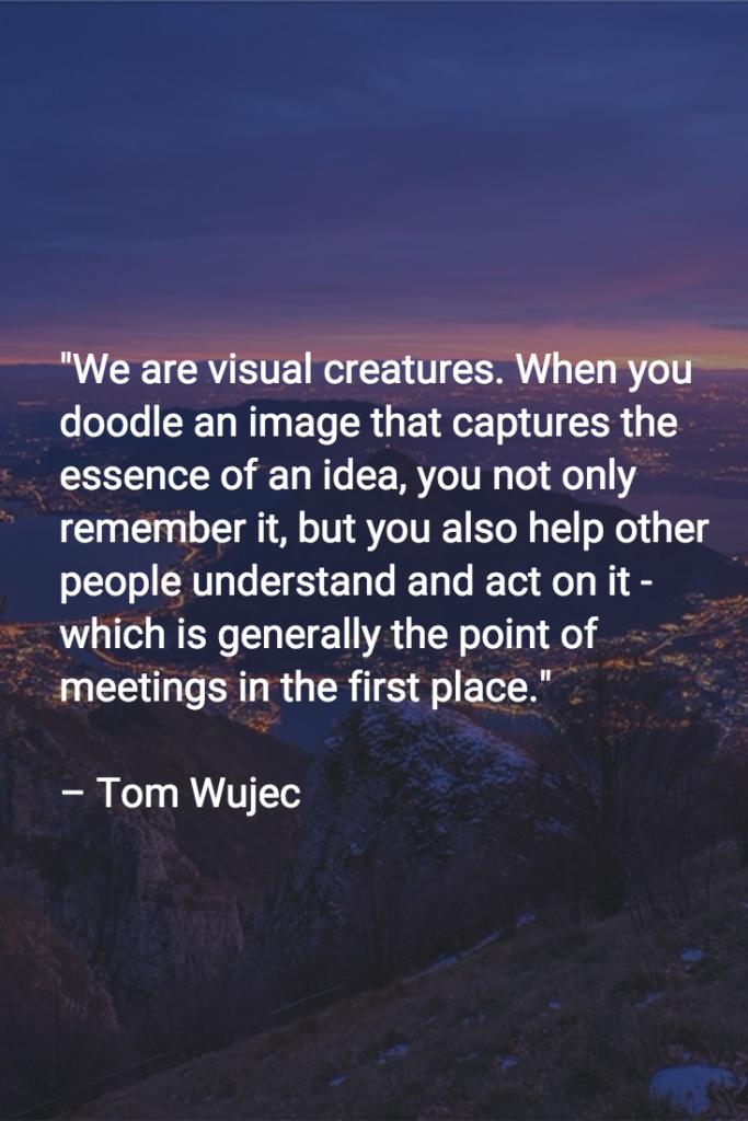 We are visual creatures. When you doodle an image that captures the essence of an idea, you not only remember it, but you also help other people understand and act on it - which is generally the point of meetings in the first place.