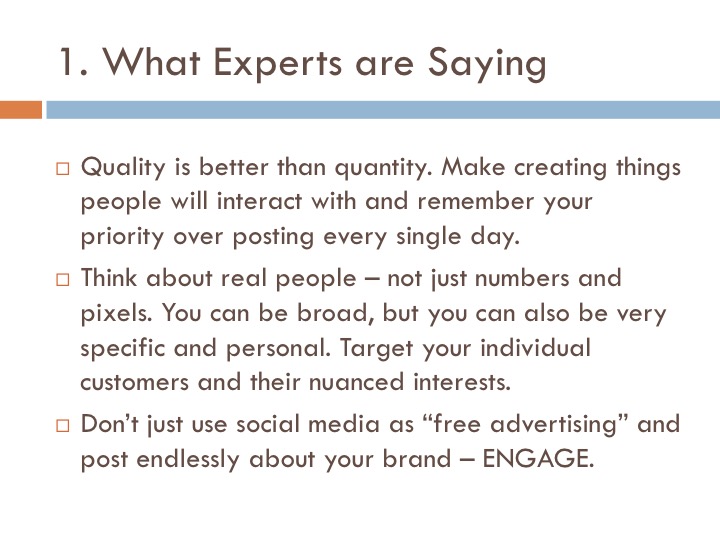 Quality is better than quantity. Make creating things that people will interact with and remember your priority over posting every single day. Think about real people - not just numbers and pixels. You can be broad, but you can also be very specific and personal. Target your individual customers and their nuanced interests. Don't just use social media as free advertising and post endlessly about your brand - engage.